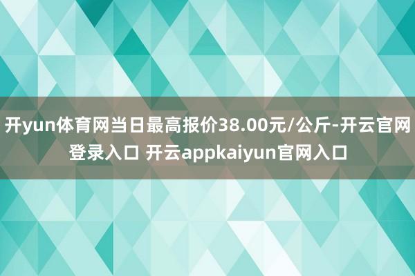 开yun体育网当日最高报价38.00元/公斤-开云官网登录入口 开云appkaiyun官网入口