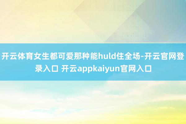 开云体育女生都可爱那种能huld住全场-开云官网登录入口 开云appkaiyun官网入口