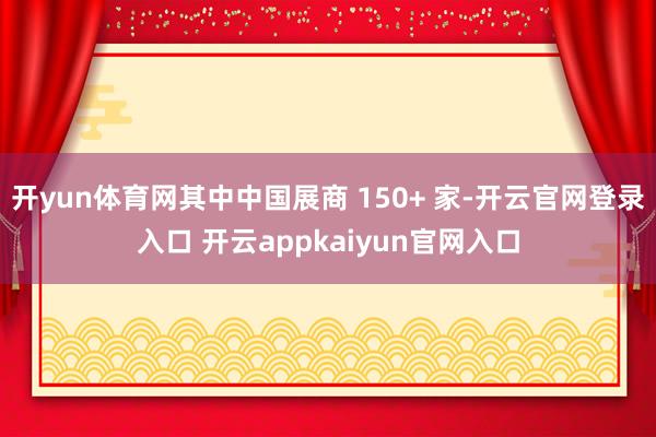 开yun体育网其中中国展商 150+ 家-开云官网登录入口 开云appkaiyun官网入口