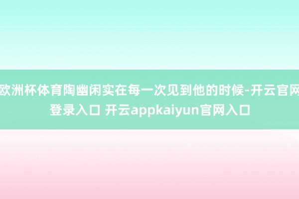欧洲杯体育陶幽闲实在每一次见到他的时候-开云官网登录入口 开云appkaiyun官网入口