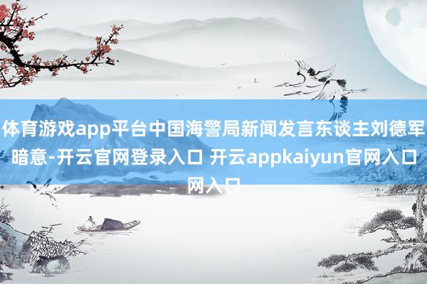 体育游戏app平台中国海警局新闻发言东谈主刘德军暗意-开云官网登录入口 开云appkaiyun官网入口