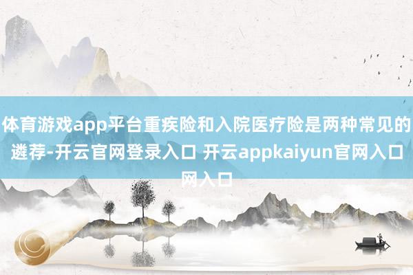 体育游戏app平台重疾险和入院医疗险是两种常见的遴荐-开云官网登录入口 开云appkaiyun官网入口