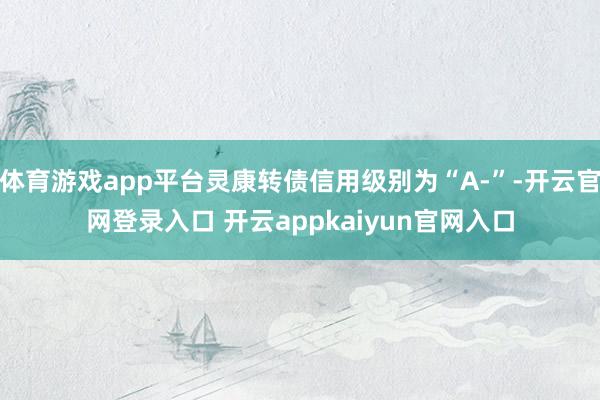体育游戏app平台灵康转债信用级别为“A-”-开云官网登录入口 开云appkaiyun官网入口