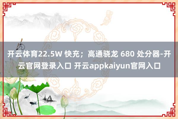 开云体育22.5W 快充；高通骁龙 680 处分器-开云官网登录入口 开云appkaiyun官网入口