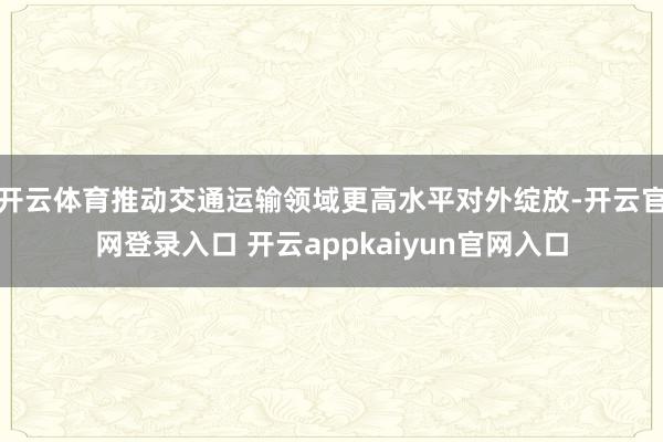 开云体育推动交通运输领域更高水平对外绽放-开云官网登录入口 开云appkaiyun官网入口