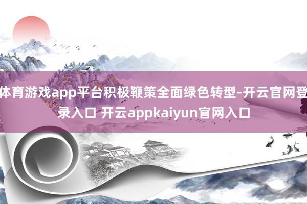 体育游戏app平台积极鞭策全面绿色转型-开云官网登录入口 开云appkaiyun官网入口