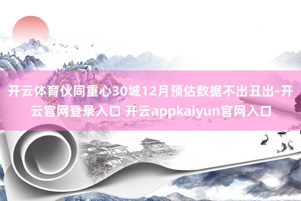 开云体育　　伙同重心30城12月预估数据不出丑出-开云官网登录入口 开云appkaiyun官网入口