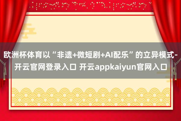 欧洲杯体育以“非遗+微短剧+AI配乐”的立异模式-开云官网登录入口 开云appkaiyun官网入口