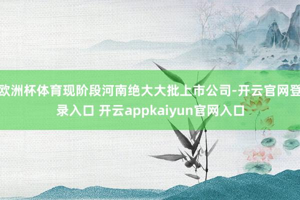 欧洲杯体育现阶段河南绝大大批上市公司-开云官网登录入口 开云appkaiyun官网入口