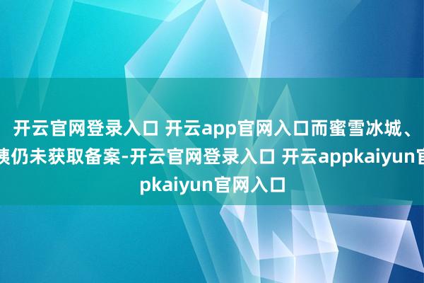 开云官网登录入口 开云app官网入口而蜜雪冰城、沪上大姨仍未获取备案-开云官网登录入口 开云appkaiyun官网入口