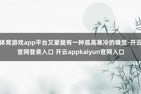 体育游戏app平台又蒙胧有一种孤高寒冷的嗅觉-开云官网登录入口 开云appkaiyun官网入口