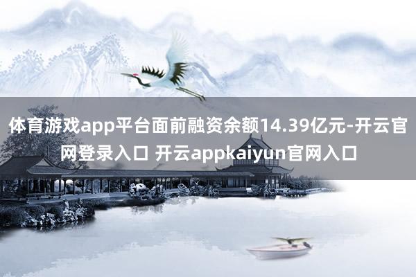 体育游戏app平台面前融资余额14.39亿元-开云官网登录入口 开云appkaiyun官网入口