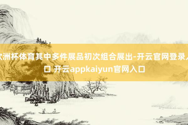 欧洲杯体育其中多件展品初次组合展出-开云官网登录入口 开云appkaiyun官网入口