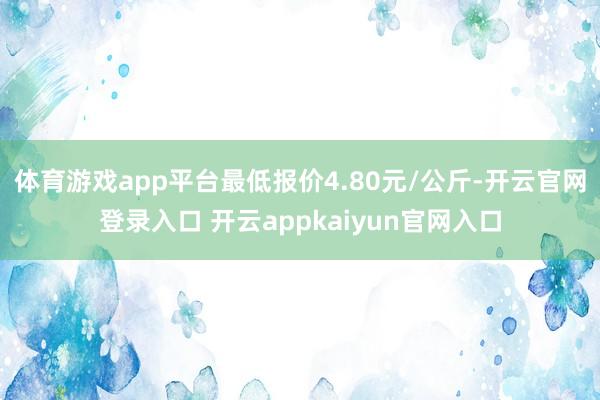 体育游戏app平台最低报价4.80元/公斤-开云官网登录入口 开云appkaiyun官网入口
