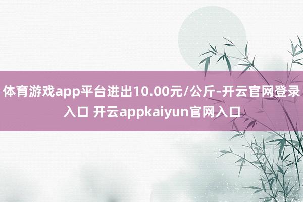 体育游戏app平台进出10.00元/公斤-开云官网登录入口 开云appkaiyun官网入口