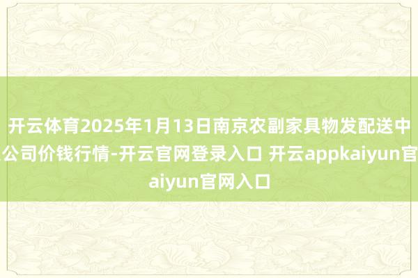 开云体育2025年1月13日南京农副家具物发配送中心有限公司价钱行情-开云官网登录入口 开云appkaiyun官网入口