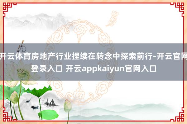 开云体育房地产行业捏续在转念中探索前行-开云官网登录入口 开云appkaiyun官网入口
