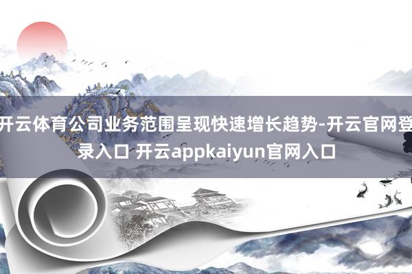 开云体育公司业务范围呈现快速增长趋势-开云官网登录入口 开云appkaiyun官网入口