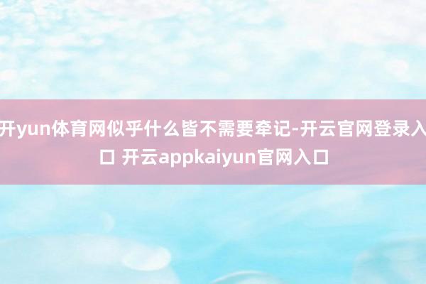 开yun体育网似乎什么皆不需要牵记-开云官网登录入口 开云appkaiyun官网入口