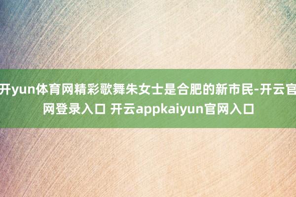 开yun体育网精彩歌舞朱女士是合肥的新市民-开云官网登录入口 开云appkaiyun官网入口