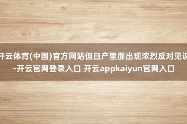 开云体育(中国)官方网站但日产里面出现浓烈反对见识-开云官网登录入口 开云appkaiyun官网入口