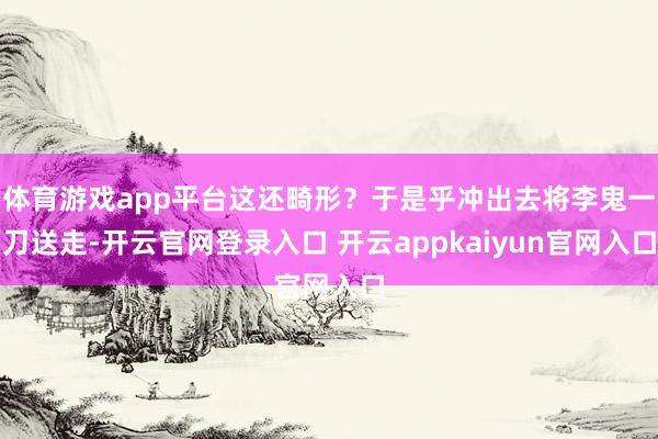 体育游戏app平台这还畸形?于是乎冲出去将李鬼一刀送走-开云官网登录入口 开云appkaiyun官网入口