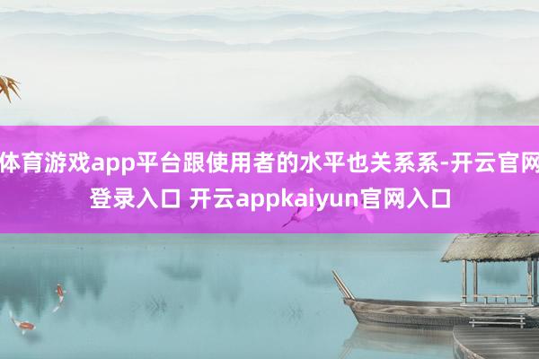 体育游戏app平台跟使用者的水平也关系系-开云官网登录入口 开云appkaiyun官网入口