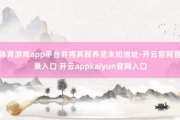 体育游戏app平台并将其颐养至未知地址-开云官网登录入口 开云appkaiyun官网入口