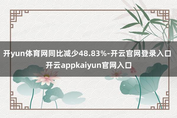 开yun体育网同比减少48.83%-开云官网登录入口 开云appkaiyun官网入口