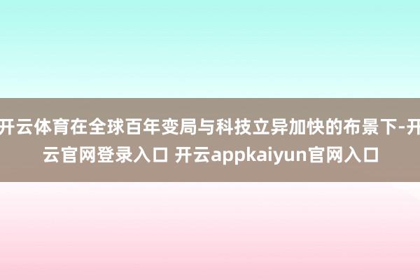 开云体育在全球百年变局与科技立异加快的布景下-开云官网登录入口 开云appkaiyun官网入口