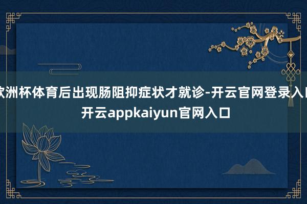 欧洲杯体育后出现肠阻抑症状才就诊-开云官网登录入口 开云appkaiyun官网入口